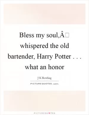 Bless my soul,Â whispered the old bartender, Harry Potter . . . what an honor Picture Quote #1