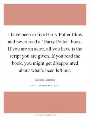 I have been in five Harry Potter films and never read a ‘Harry Potter’ book. If you are an actor, all you have is the script you are given. If you read the book, you might get disappointed about what’s been left out Picture Quote #1