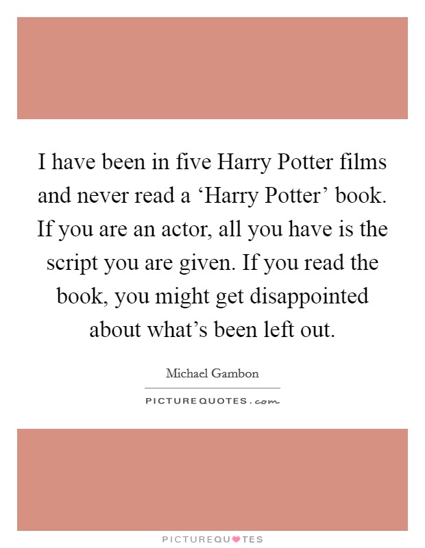 I have been in five Harry Potter films and never read a ‘Harry Potter' book. If you are an actor, all you have is the script you are given. If you read the book, you might get disappointed about what's been left out. Picture Quote #1