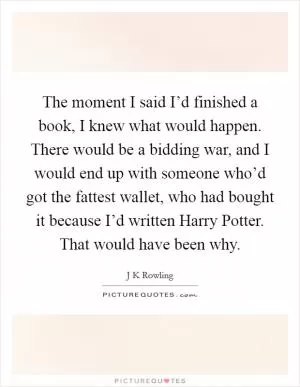 The moment I said I’d finished a book, I knew what would happen. There would be a bidding war, and I would end up with someone who’d got the fattest wallet, who had bought it because I’d written Harry Potter. That would have been why Picture Quote #1