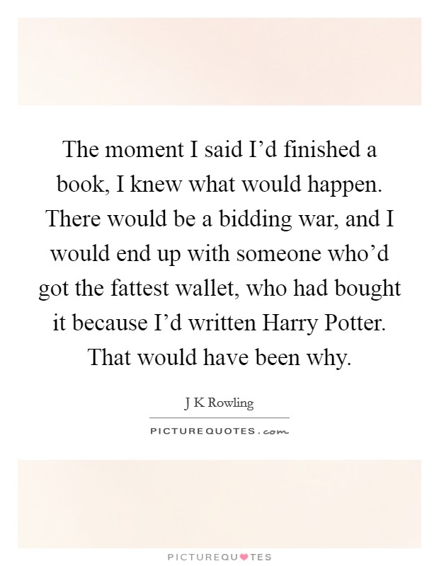 The moment I said I'd finished a book, I knew what would happen. There would be a bidding war, and I would end up with someone who'd got the fattest wallet, who had bought it because I'd written Harry Potter. That would have been why. Picture Quote #1