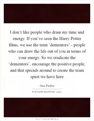 I don’t like people who drain my time and energy. If you’ve seen the Harry Potter films, we use the term ‘dementors’ - people who can draw the life out of you in terms of your energy. So we eradicate the ‘dementors’, encourage the positive people, and that spreads around to create the team spirit we have here Picture Quote #1