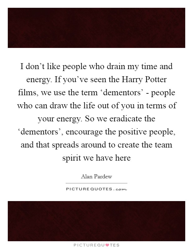 I don't like people who drain my time and energy. If you've seen the Harry Potter films, we use the term ‘dementors' - people who can draw the life out of you in terms of your energy. So we eradicate the ‘dementors', encourage the positive people, and that spreads around to create the team spirit we have here Picture Quote #1