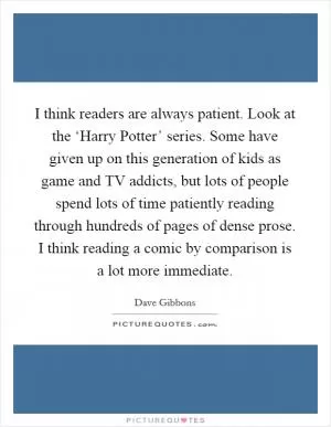 I think readers are always patient. Look at the ‘Harry Potter’ series. Some have given up on this generation of kids as game and TV addicts, but lots of people spend lots of time patiently reading through hundreds of pages of dense prose. I think reading a comic by comparison is a lot more immediate Picture Quote #1