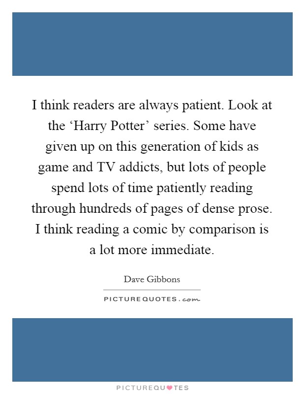 I think readers are always patient. Look at the ‘Harry Potter' series. Some have given up on this generation of kids as game and TV addicts, but lots of people spend lots of time patiently reading through hundreds of pages of dense prose. I think reading a comic by comparison is a lot more immediate. Picture Quote #1