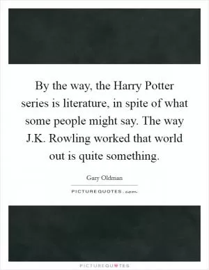 By the way, the Harry Potter series is literature, in spite of what some people might say. The way J.K. Rowling worked that world out is quite something Picture Quote #1