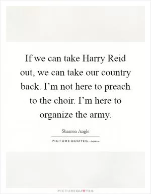 If we can take Harry Reid out, we can take our country back. I’m not here to preach to the choir. I’m here to organize the army Picture Quote #1