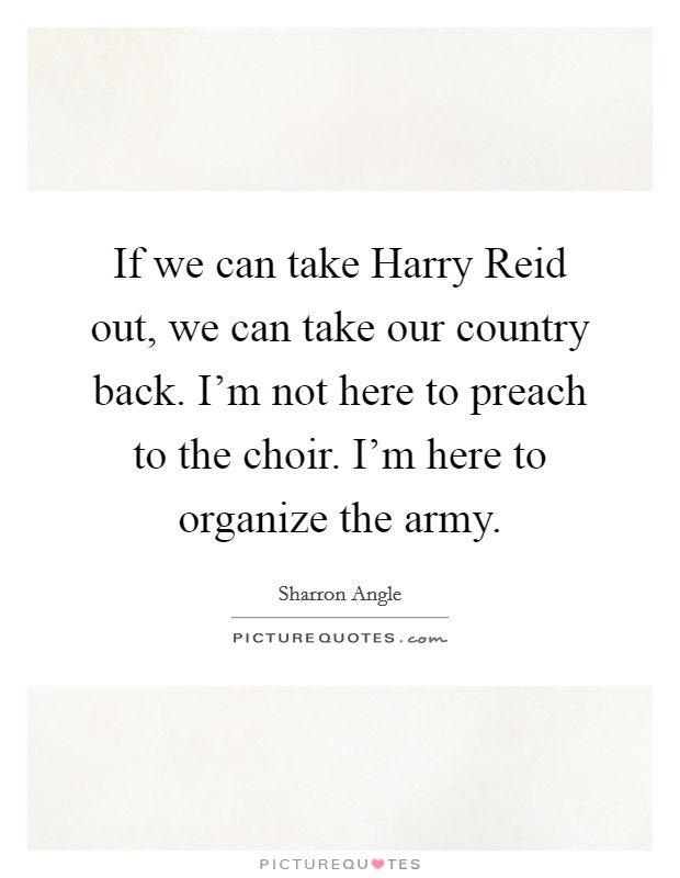 If we can take Harry Reid out, we can take our country back. I'm not here to preach to the choir. I'm here to organize the army. Picture Quote #1