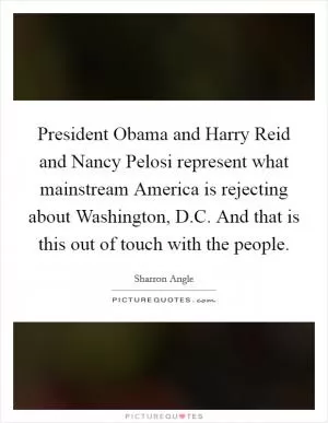President Obama and Harry Reid and Nancy Pelosi represent what mainstream America is rejecting about Washington, D.C. And that is this out of touch with the people Picture Quote #1
