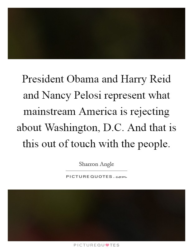 President Obama and Harry Reid and Nancy Pelosi represent what mainstream America is rejecting about Washington, D.C. And that is this out of touch with the people. Picture Quote #1