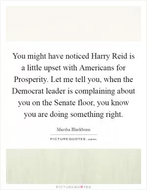 You might have noticed Harry Reid is a little upset with Americans for Prosperity. Let me tell you, when the Democrat leader is complaining about you on the Senate floor, you know you are doing something right Picture Quote #1