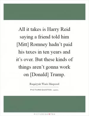 All it takes is Harry Reid saying a friend told him [Mitt] Romney hadn’t paid his taxes in ten years and it’s over. But these kinds of things aren’t gonna work on [Donald] Trump Picture Quote #1