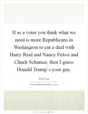 If as a voter you think what we need is more Republicans in Washington to cut a deal with Harry Reid and Nancy Pelosi and Chuck Schumer, then I guess Donald Trump`s your guy Picture Quote #1