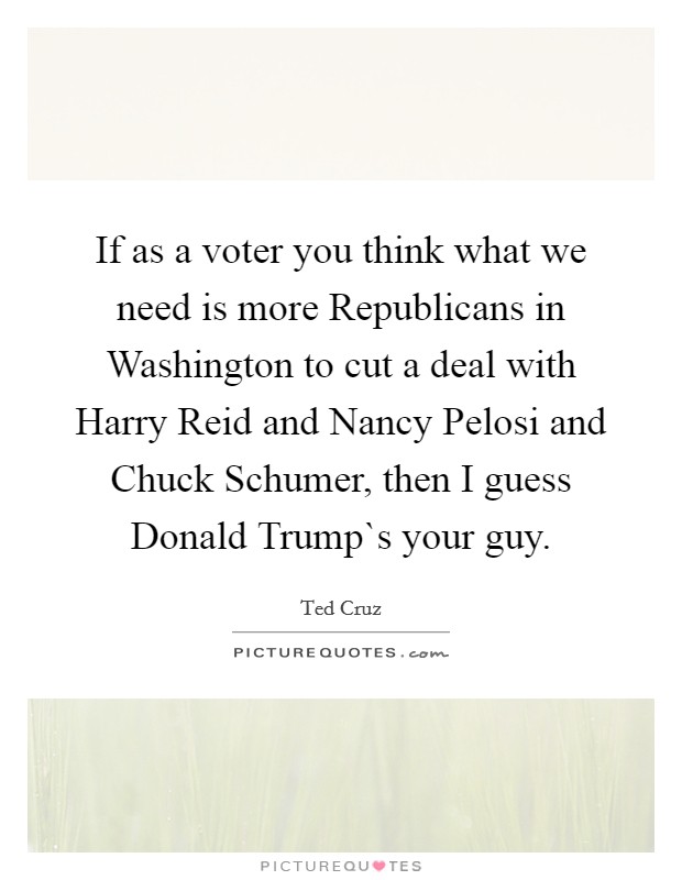 If as a voter you think what we need is more Republicans in Washington to cut a deal with Harry Reid and Nancy Pelosi and Chuck Schumer, then I guess Donald Trump`s your guy. Picture Quote #1
