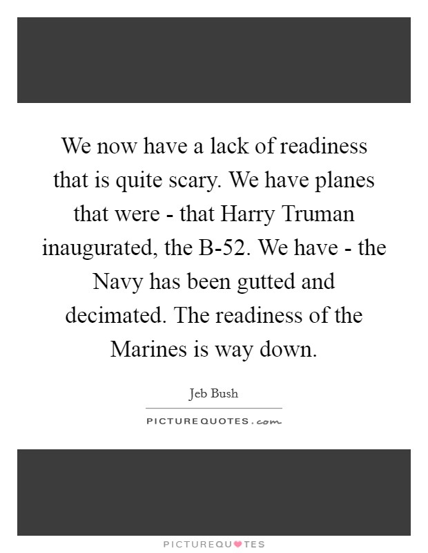 We now have a lack of readiness that is quite scary. We have planes that were - that Harry Truman inaugurated, the B-52. We have - the Navy has been gutted and decimated. The readiness of the Marines is way down. Picture Quote #1