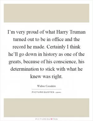 I’m very proud of what Harry Truman turned out to be in office and the record he made. Certainly I think he’ll go down in history as one of the greats, because of his conscience, his determination to stick with what he knew was right Picture Quote #1