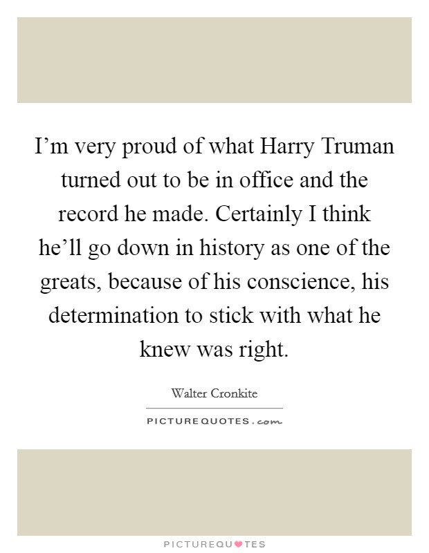 I'm very proud of what Harry Truman turned out to be in office and the record he made. Certainly I think he'll go down in history as one of the greats, because of his conscience, his determination to stick with what he knew was right. Picture Quote #1