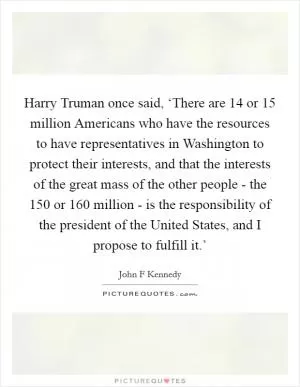 Harry Truman once said, ‘There are 14 or 15 million Americans who have the resources to have representatives in Washington to protect their interests, and that the interests of the great mass of the other people - the 150 or 160 million - is the responsibility of the president of the United States, and I propose to fulfill it.’ Picture Quote #1