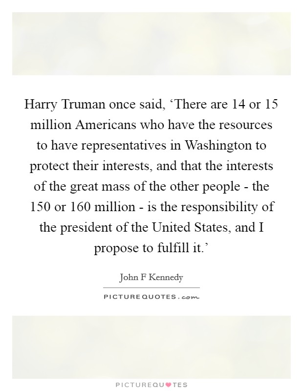 Harry Truman once said, ‘There are 14 or 15 million Americans who have the resources to have representatives in Washington to protect their interests, and that the interests of the great mass of the other people - the 150 or 160 million - is the responsibility of the president of the United States, and I propose to fulfill it.' Picture Quote #1