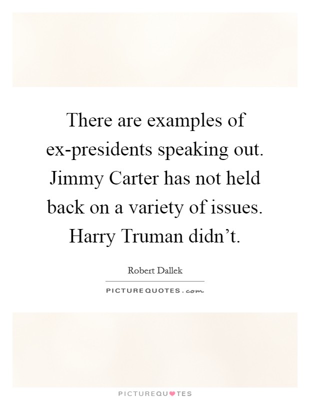 There are examples of ex-presidents speaking out. Jimmy Carter has not held back on a variety of issues. Harry Truman didn't. Picture Quote #1