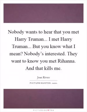 Nobody wants to hear that you met Harry Truman... I met Harry Truman... But you know what I mean? Nobody’s interested. They want to know you met Rihanna. And that kills me Picture Quote #1