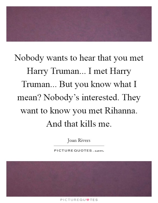 Nobody wants to hear that you met Harry Truman... I met Harry Truman... But you know what I mean? Nobody's interested. They want to know you met Rihanna. And that kills me. Picture Quote #1