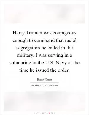 Harry Truman was courageous enough to command that racial segregation be ended in the military. I was serving in a submarine in the U.S. Navy at the time he issued the order Picture Quote #1
