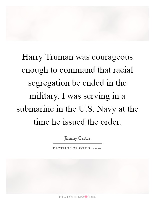 Harry Truman was courageous enough to command that racial segregation be ended in the military. I was serving in a submarine in the U.S. Navy at the time he issued the order. Picture Quote #1