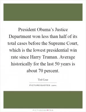 President Obama’s Justice Department won less than half of its total cases before the Supreme Court, which is the lowest presidential win rate since Harry Truman. Average historically for the last 50 years is about 70 percent Picture Quote #1