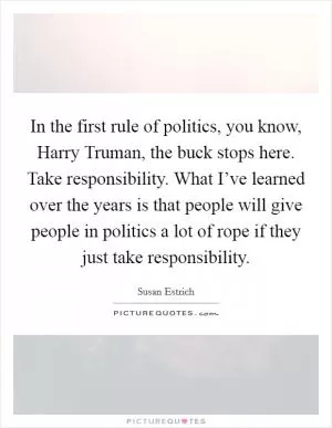In the first rule of politics, you know, Harry Truman, the buck stops here. Take responsibility. What I’ve learned over the years is that people will give people in politics a lot of rope if they just take responsibility Picture Quote #1