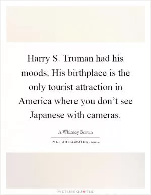 Harry S. Truman had his moods. His birthplace is the only tourist attraction in America where you don’t see Japanese with cameras Picture Quote #1