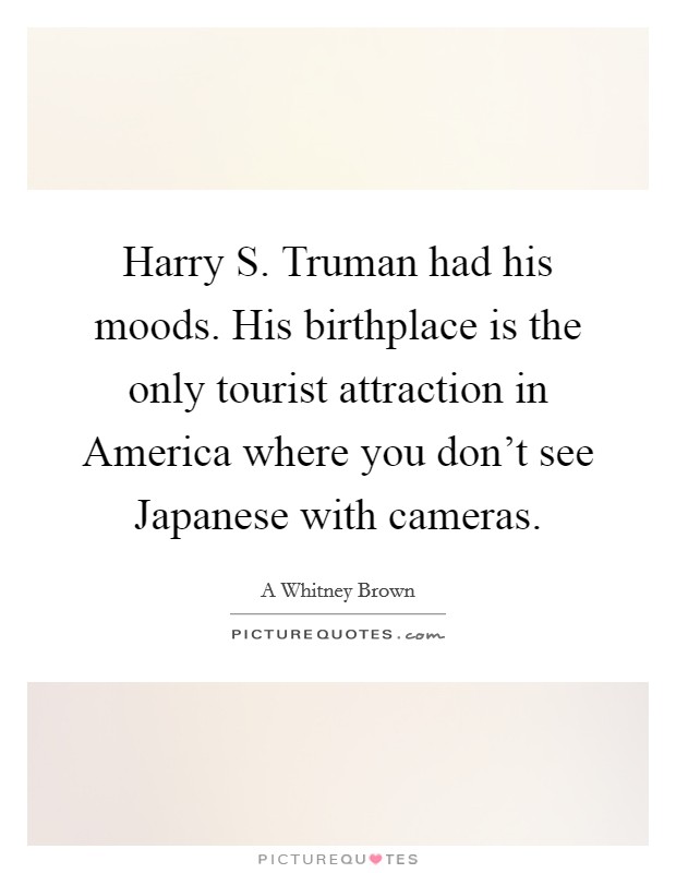 Harry S. Truman had his moods. His birthplace is the only tourist attraction in America where you don't see Japanese with cameras. Picture Quote #1