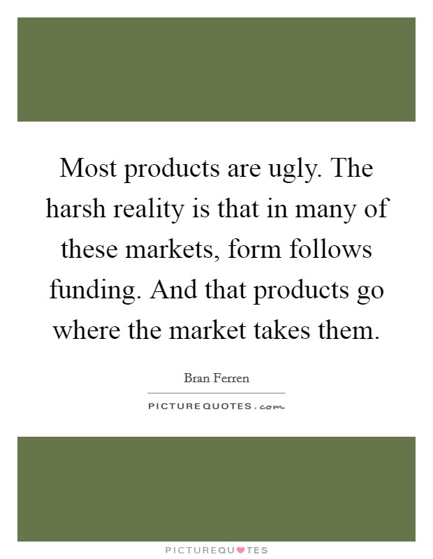 Most products are ugly. The harsh reality is that in many of these markets, form follows funding. And that products go where the market takes them. Picture Quote #1