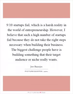 9/10 startups fail, which is a harsh reality in the world of entrepreneurship. However, I believe that such a high number of startups fail because they do not take the right steps necessary when building their business. The biggest challenge people have is building something that their target audience or niche really wants Picture Quote #1