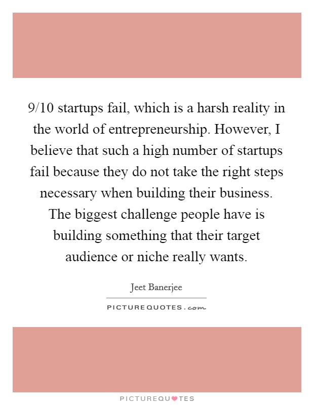 9/10 startups fail, which is a harsh reality in the world of entrepreneurship. However, I believe that such a high number of startups fail because they do not take the right steps necessary when building their business. The biggest challenge people have is building something that their target audience or niche really wants. Picture Quote #1