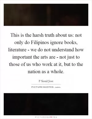 This is the harsh truth about us: not only do Filipinos ignore books, literature - we do not understand how important the arts are - not just to those of us who work at it, but to the nation as a whole Picture Quote #1