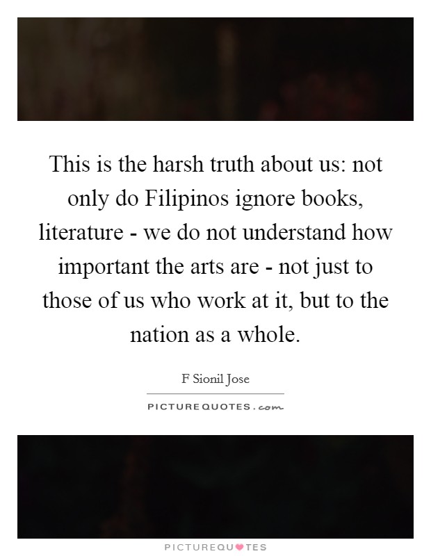This is the harsh truth about us: not only do Filipinos ignore books, literature - we do not understand how important the arts are - not just to those of us who work at it, but to the nation as a whole. Picture Quote #1