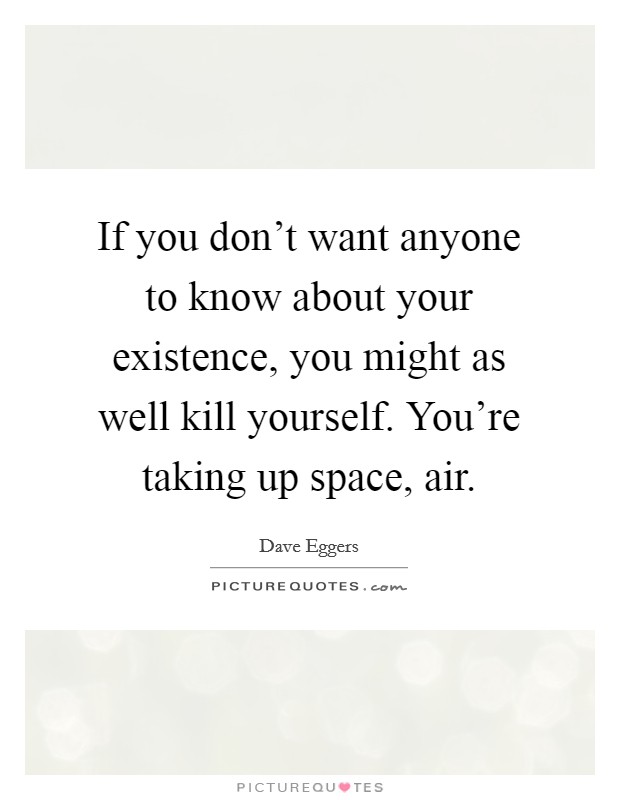 If you don't want anyone to know about your existence, you might as well kill yourself. You're taking up space, air. Picture Quote #1