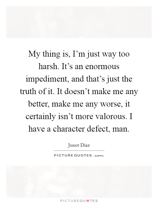 My thing is, I'm just way too harsh. It's an enormous impediment, and that's just the truth of it. It doesn't make me any better, make me any worse, it certainly isn't more valorous. I have a character defect, man. Picture Quote #1