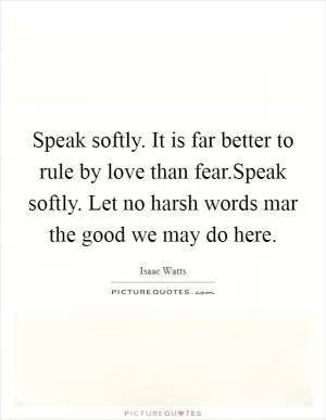 Speak softly. It is far better to rule by love than fear.Speak softly. Let no harsh words mar the good we may do here Picture Quote #1