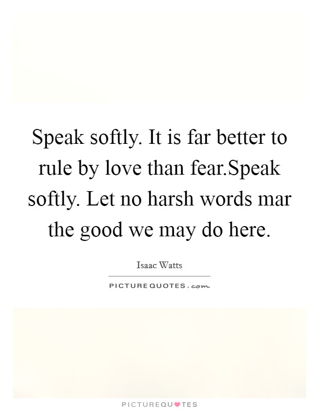 Speak softly. It is far better to rule by love than fear.Speak softly. Let no harsh words mar the good we may do here. Picture Quote #1