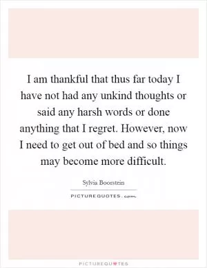 I am thankful that thus far today I have not had any unkind thoughts or said any harsh words or done anything that I regret. However, now I need to get out of bed and so things may become more difficult Picture Quote #1