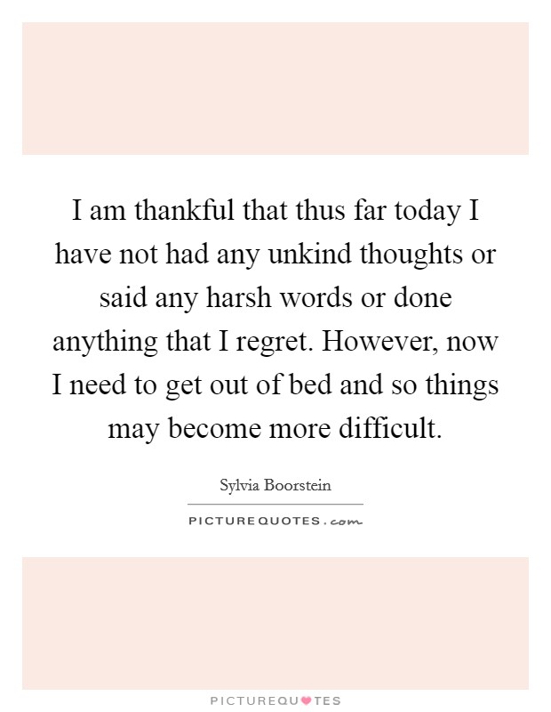 I am thankful that thus far today I have not had any unkind thoughts or said any harsh words or done anything that I regret. However, now I need to get out of bed and so things may become more difficult. Picture Quote #1
