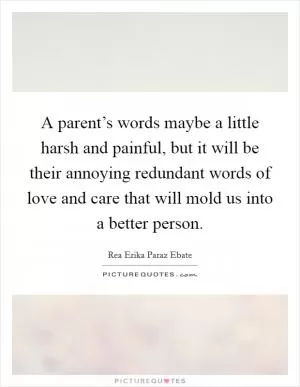 A parent’s words maybe a little harsh and painful, but it will be their annoying redundant words of love and care that will mold us into a better person Picture Quote #1