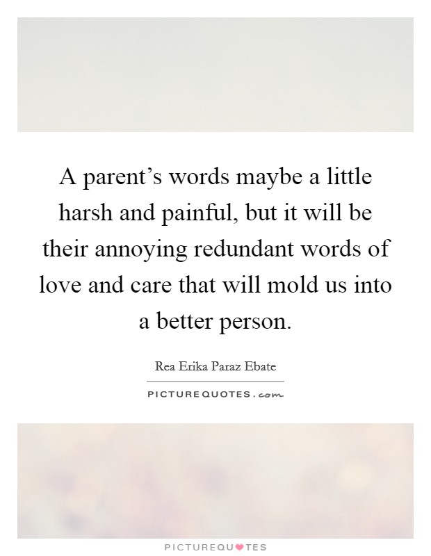 A parent's words maybe a little harsh and painful, but it will be their annoying redundant words of love and care that will mold us into a better person. Picture Quote #1