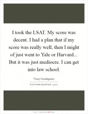 I took the LSAT. My score was decent. I had a plan that if my score was really well, then I might of just went to Yale or Harvard... But it was just mediocre. I can get into law school Picture Quote #1