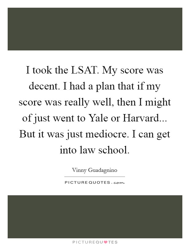 I took the LSAT. My score was decent. I had a plan that if my score was really well, then I might of just went to Yale or Harvard... But it was just mediocre. I can get into law school. Picture Quote #1