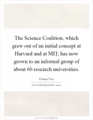 The Science Coalition, which grew out of an initial concept at Harvard and at MIT, has now grown to an informal group of about 60 research universities Picture Quote #1