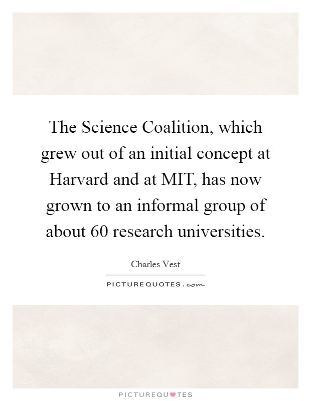 The Science Coalition, which grew out of an initial concept at Harvard and at MIT, has now grown to an informal group of about 60 research universities. Picture Quote #1