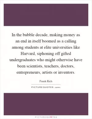 In the bubble decade, making money as an end in itself boomed as a calling among students at elite universities like Harvard, siphoning off gifted undergraduates who might otherwise have been scientists, teachers, doctors, entrepreneurs, artists or inventors Picture Quote #1
